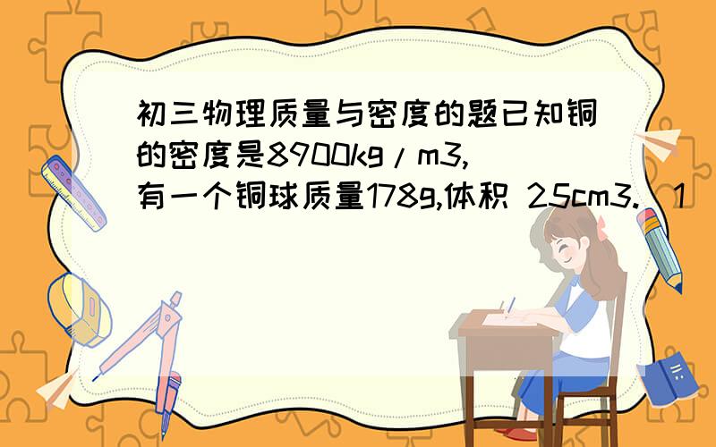 初三物理质量与密度的题已知铜的密度是8900kg/m3,有一个铜球质量178g,体积 25cm3.（1）通过计算说明铜球是空心还是实心的.若铜球是空心的,空心部分装满水后,球的总质量是多少?（我第2问不会