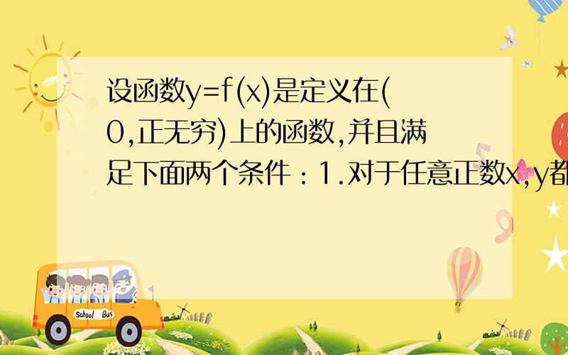 设函数y=f(x)是定义在(0,正无穷)上的函数,并且满足下面两个条件：1.对于任意正数x,y都有f(xy)=f(x)+f(设函数y=f(x)是定义在(0,正无穷)上的函数,并且满足下面两个条件：1.对于任意正数x,y都有f(xy)=f