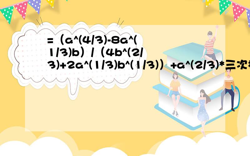 =（a^(4/3)-8a^(1/3)b）/（4b^(2/3)+2a^(1/3)b^(1/3)）+a^(2/3)*三次根号a 不好意思专家,我看到了你的回答可是仍有点疑惑可以解答吗,