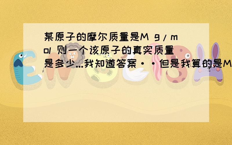 某原子的摩尔质量是M g/mol 则一个该原子的真实质量是多少...我知道答案··但是我算的是M*NA啊