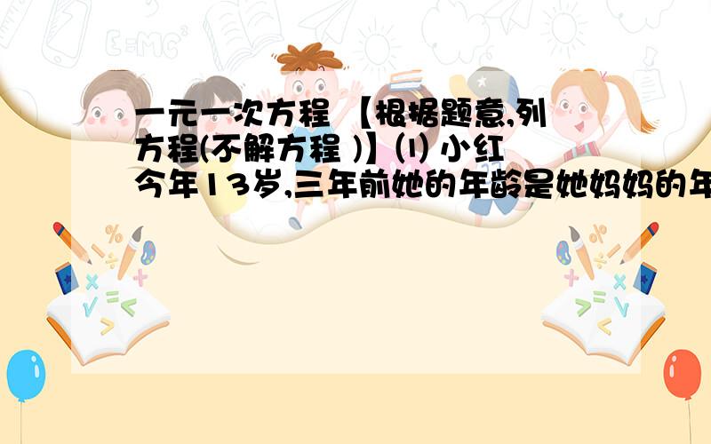 一元一次方程 【根据题意,列方程(不解方程 )】⑴ 小红今年13岁,三年前她的年龄是她妈妈的年龄的 3 /1 ,问她妈妈今年的年龄是多少?⑵ 某校今年的“春光杯”数学竞赛是这样评分的,卷面共25