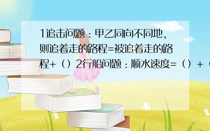 1追击问题：甲乙同向不同地,则追着走的路程=被追着走的路程+（）2行船问题：顺水速度=（）+（）,逆水速度=（）-（）3一架飞机在两个城市之间,顺风要2小时45分,逆风要3小时,风速是每小时2