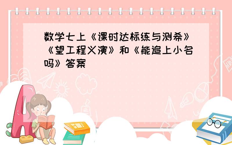 数学七上《课时达标练与测希》《望工程义演》和《能追上小名吗》答案