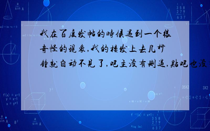 我在百度发帖的时候遇到一个很奇怪的现象,我的楼发上去几秒钟就自动不见了,吧主没有删过,贴吧也没有限制非会员发楼,发帖可以,就是发楼会出现这种情况,我也换过浏览器,清除过脱机文件