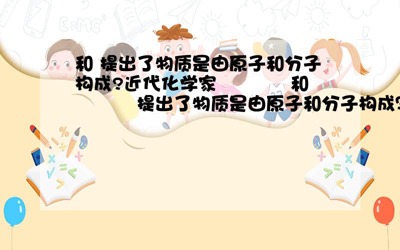 和 提出了物质是由原子和分子构成?近代化学家﹎﹎﹎﹎和﹎﹎﹎﹎ 提出了物质是由原子和分子构成？创立了﹎﹎﹎﹎和﹎﹎﹎﹎，奠定了近代化学的基础现在化学家已能对化学世界进行微