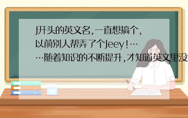 J开头的英文名,一直想搞个,以前别人帮弄了个Jeey!……随着知识的不断提升,才知道英文里没有这个姓和名…………大神门帮弄个吧……性格开朗活泼大方犀利!帮弄的把含义和翻译说 名：方