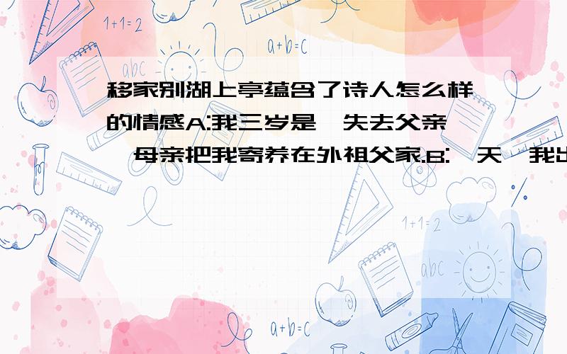 移家别湖上亭蕴含了诗人怎么样的情感A:我三岁是,失去父亲,母亲把我寄养在外祖父家.B:一天,我出于好奇,又受表哥怂恿,把一块白桌布投进染缸里染成蓝色,结果被外祖父打得失去了知觉,并害