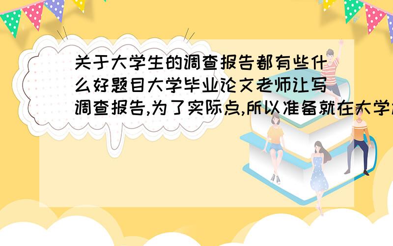 关于大学生的调查报告都有些什么好题目大学毕业论文老师让写调查报告,为了实际点,所以准备就在大学校园内对大学生进行调查,但是不知道要调查什么东西才好,希望各位大侠给点意见和建