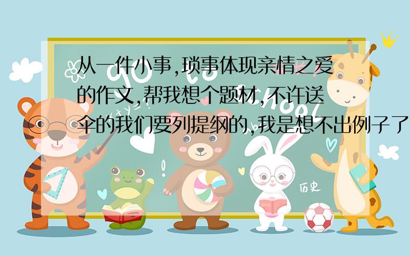 从一件小事,琐事体现亲情之爱的作文,帮我想个题材,不许送伞的我们要列提纲的,我是想不出例子了,老师说要从琐事中感受亲情之爱：,母爱的话也许好写些,不许写妈妈送伞的,上次全班集体