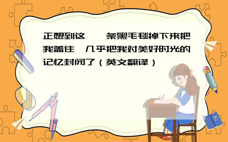 正想到这,一条黑毛毯掉下来把我盖住,几乎把我对美好时光的记忆封闭了（英文翻译）