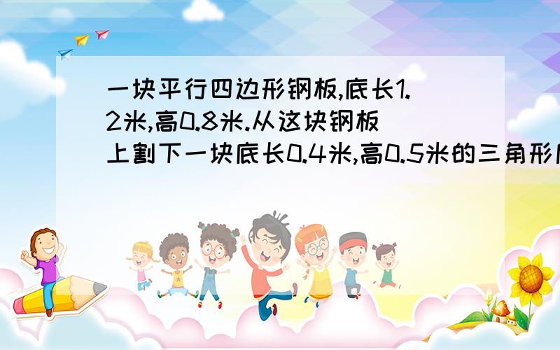 一块平行四边形钢板,底长1.2米,高0.8米.从这块钢板上割下一块底长0.4米,高0.5米的三角形后,剩下的面积比割下的面积多多少?汽车每时行60千米,货车每时行40千米.两车同时从A地开往B地,汽车到