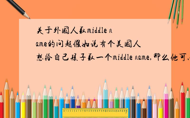 关于外国人取middle name的问题假如说有个美国人想给自己孩子取一个middle name,那么他可以用不是自己家族的人的名字来取吗?比如说当时那个美国人跟当时在位的总统没有什么关系,他可以用总