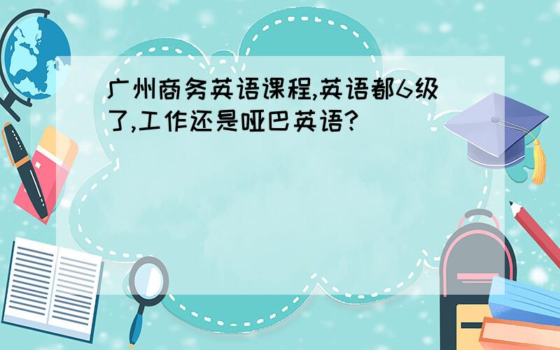 广州商务英语课程,英语都6级了,工作还是哑巴英语?