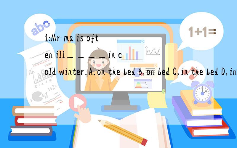 1：Mr ma is often ill____in cold winter.A.on the bed B,on bed C,in the bed D,in bed2:When the boy saw a snake,he felt _____.A.afraid little B.a little afraid C.be afraid D,little afraid3:医生说：张大嘴＂___ your mouth ____ open?＂said the d