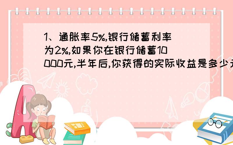 1、通胀率5%,银行储蓄利率为2%,如果你在银行储蓄10000元,半年后,你获得的实际收益是多少元?