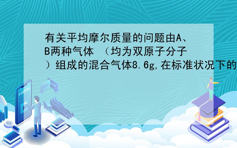 有关平均摩尔质量的问题由A、B两种气体 （均为双原子分子）组成的混合气体8.6g,在标准状况下的体积为8.96L,已知A和B的物质的量之比为3：1,摩尔质量之比为14：1,则A可能为（ ）或（ ）,B是（