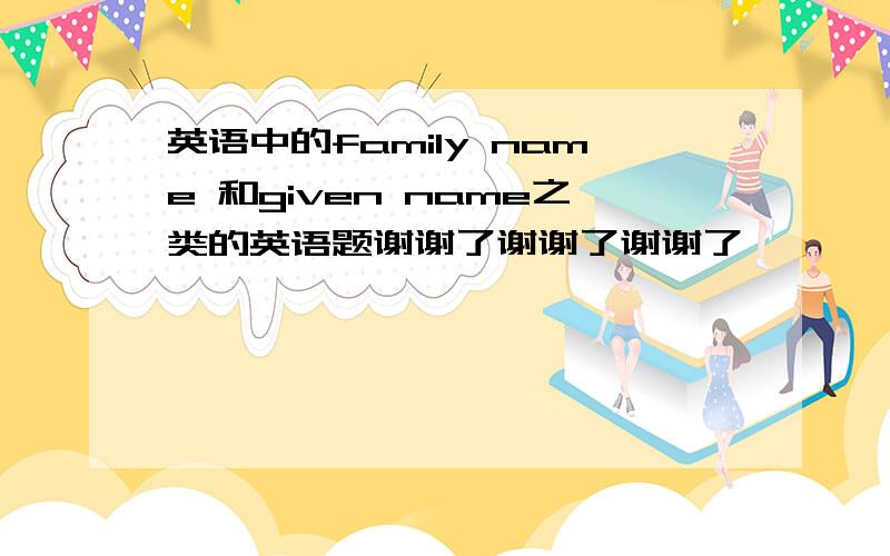 英语中的family name 和given name之类的英语题谢谢了谢谢了谢谢了