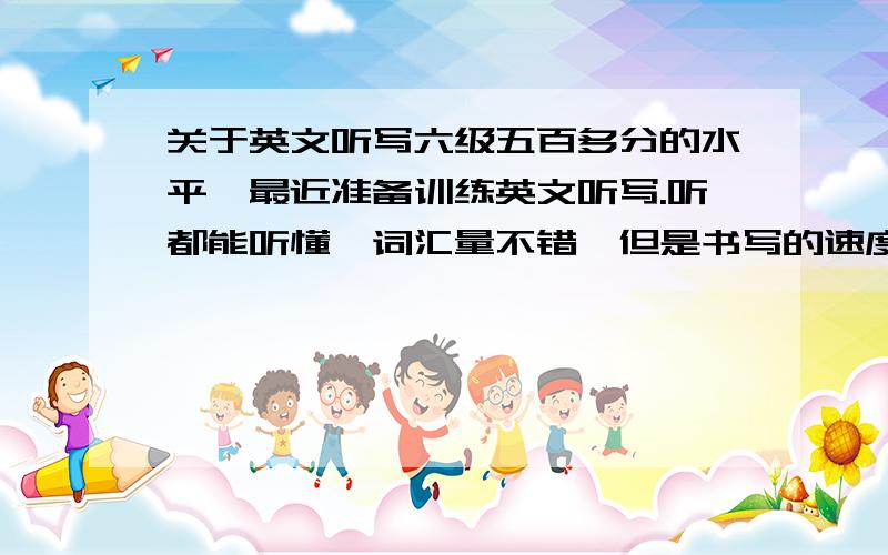 关于英文听写六级五百多分的水平,最近准备训练英文听写.听都能听懂,词汇量不错,但是书写的速度特别慢.想请教如何来写,还有必须使用简写么?