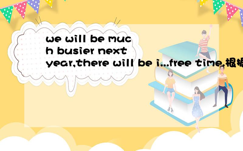 we will be much busier next year,there will be i...free time.根据句意和首字母提示补全单词.