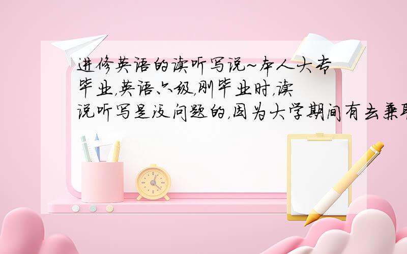 进修英语的读听写说~本人大专毕业，英语六级，刚毕业时，读说听写是没问题的，因为大学期间有去兼职一些常和老外交谈的工作。结果毕业三年，太久没练习，虽然是从事做外贸出口，可