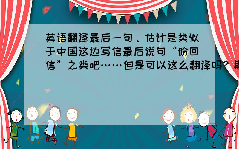 英语翻译最后一句。估计是类似于中国这边写信最后说句“盼回信”之类吧……但是可以这么翻译吗？期盼回复？和语境没多大关系吧。就是最后孤零零的一句。而且好几封信最后都是这句~