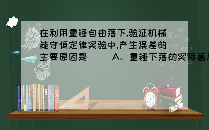 在利用重锤自由落下,验证机械能守恒定律实验中,产生误差的主要原因是（ ）A、重锤下落的实际高度大于测量值B、重锤下落的实际高度小于测量值C、重锤实际末速度v大于gt（g为重力加速度