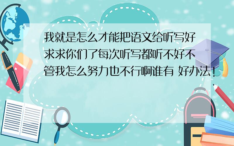 我就是怎么才能把语文给听写好求求你们了每次听写都听不好不管我怎么努力也不行啊谁有 好办法!