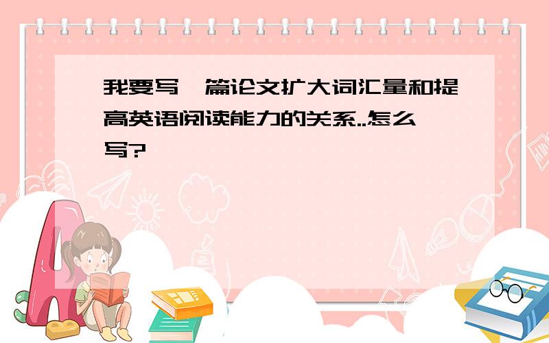 我要写一篇论文扩大词汇量和提高英语阅读能力的关系..怎么写?