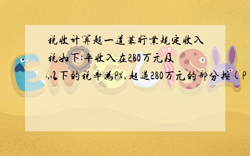 税收计算题一道某行业规定收入税如下:年收入在280万元及以下的税率为P%,超过280万元的部分按(P+2)%征税,甲公司的实际缴税比例为(P+0.25)%,则甲公司的年收入是多少?