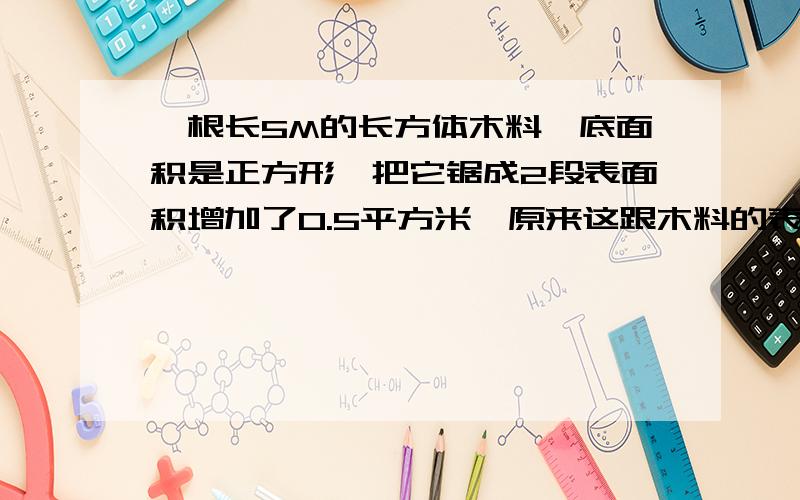 一根长5M的长方体木料,底面积是正方形,把它锯成2段表面积增加了0.5平方米,原来这跟木料的表面积等于多少