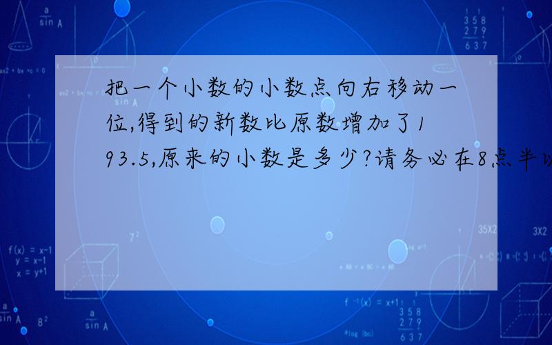 把一个小数的小数点向右移动一位,得到的新数比原数增加了193.5,原来的小数是多少?请务必在8点半以前给答案,远快越好,最快的给80分,我有233分了啊.只要算式,不要方程的,没学过.