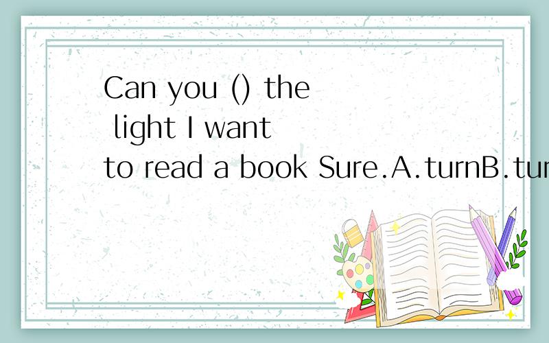 Can you () the light I want to read a book Sure.A.turnB.turn on C.turn offD.turn to