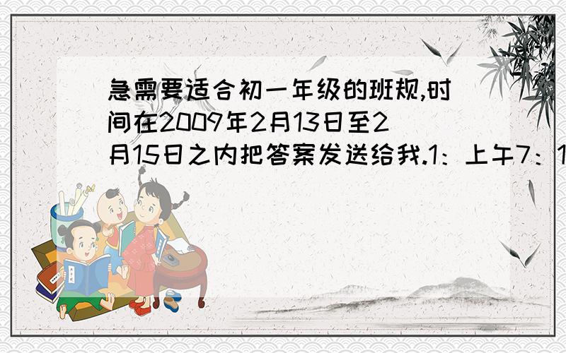 急需要适合初一年级的班规,时间在2009年2月13日至2月15日之内把答案发送给我.1：上午7：10上课,11：30放学.下午2：00上课.要不带分的那种。