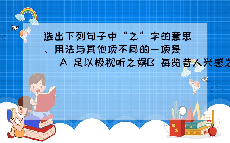 选出下列句子中“之”字的意思、用法与其他项不同的一项是（ ）A 足以极视听之娱B 每览昔人兴感之由C 感吾生之行休D 悦亲戚之情话（最好写出原由.）