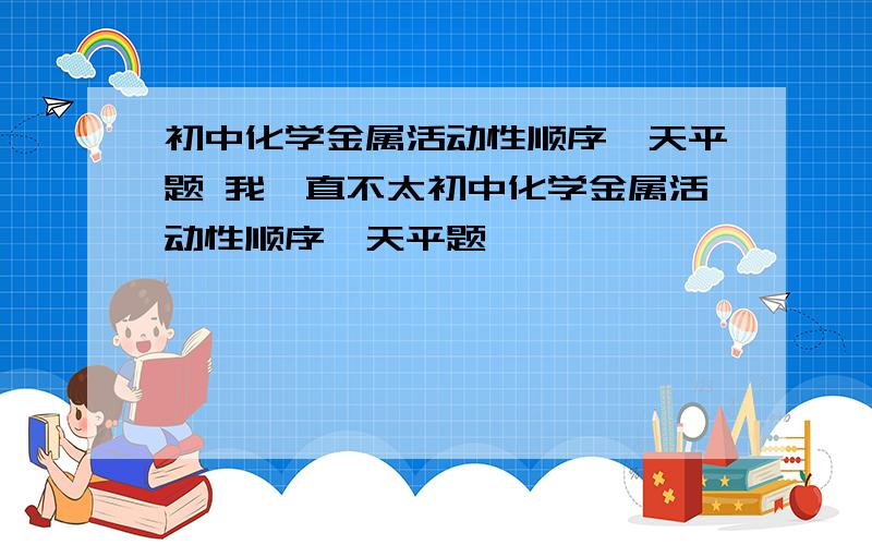 初中化学金属活动性顺序,天平题 我一直不太初中化学金属活动性顺序,天平题                             我一直不太明白,求帮助,谢谢～