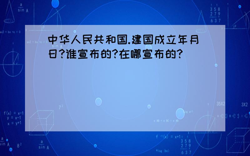 中华人民共和国.建国成立年月日?谁宣布的?在哪宣布的?