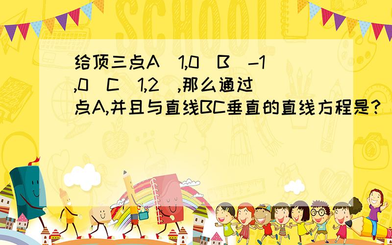 给顶三点A(1,0)B(-1,0)C(1,2),那么通过点A,并且与直线BC垂直的直线方程是?