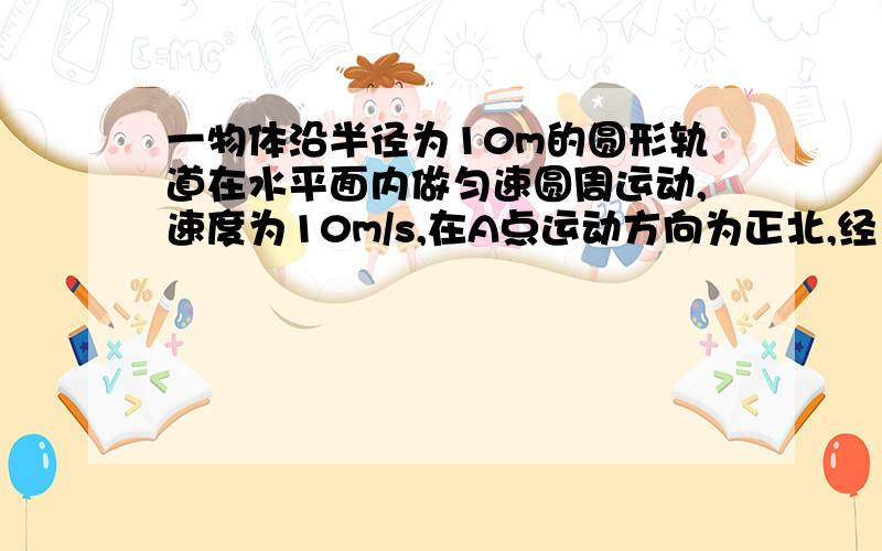 一物体沿半径为10m的圆形轨道在水平面内做匀速圆周运动,速度为10m/s,在A点运动方向为正北,经1/4周期运动至B点,在B点运动方向为正东,求（1）物体从A到B的过程中路程和位移大小.（2）物体运