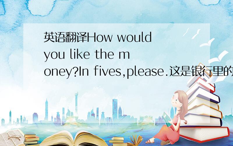 英语翻译How would you like the money?In fives,please.这是银行里的对话,兑换货币的,感激不尽!