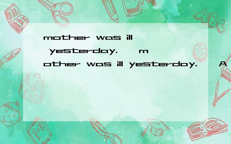 mother was ill yesterday.——mother was ill yesterday.——A,I′m sorry B,Oh，she is careless C,I′m sorry to hear that D,That′s OK