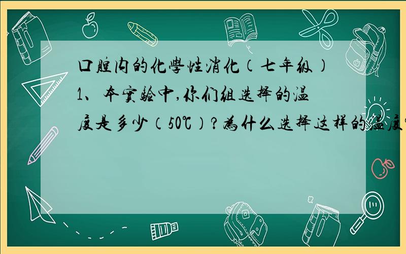 口腔内的化学性消化（七年级）1、本实验中,你们组选择的温度是多少（50℃）?为什么选择这样的温度?2、你认为是否有必要控制一定的试验温度呢?如果温度改变,对实验结果是否会有影响?请