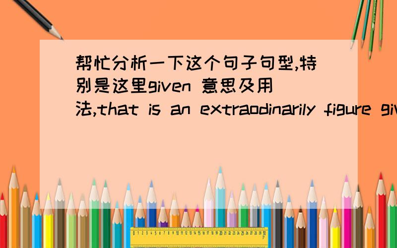 帮忙分析一下这个句子句型,特别是这里given 意思及用法,that is an extraodinarily figure given how far the market has already come and how hard it will be for it to rise to that number in what is still a harsh economic environment