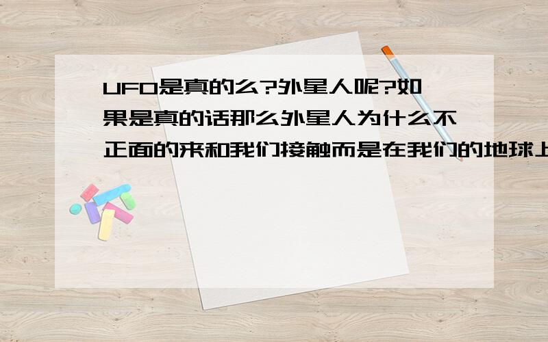 UFO是真的么?外星人呢?如果是真的话那么外星人为什么不正面的来和我们接触而是在我们的地球上过一过或者是停一停呢?为什么不和我们正面的坐下来谈谈?而象UFO中说的那样来劫持地球人,