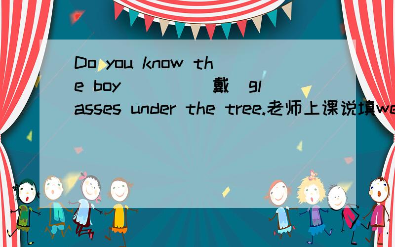 Do you know the boy____(戴)glasses under the tree.老师上课说填wearing,但是现在分词作定语和所修饰的名词是逻辑上的主谓关系啊,这句话很明显是戴眼镜,是动宾的关系,是不是应该是weared?