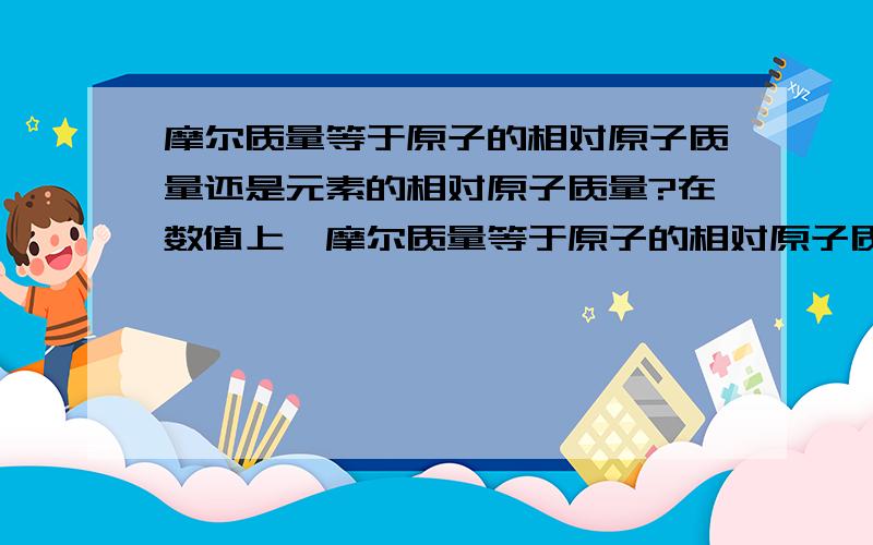 摩尔质量等于原子的相对原子质量还是元素的相对原子质量?在数值上,摩尔质量等于原子的相对原子质量（或者分子的相对分子质量）还是元素的相对原子质量?