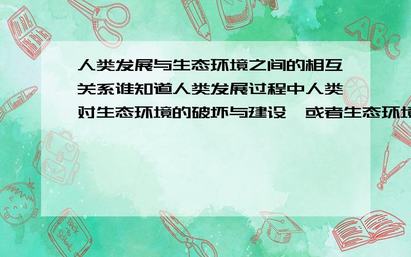 人类发展与生态环境之间的相互关系谁知道人类发展过程中人类对生态环境的破坏与建设,或者生态环境对人类发展的促进或阻滞的实例,最好可以深入分析.