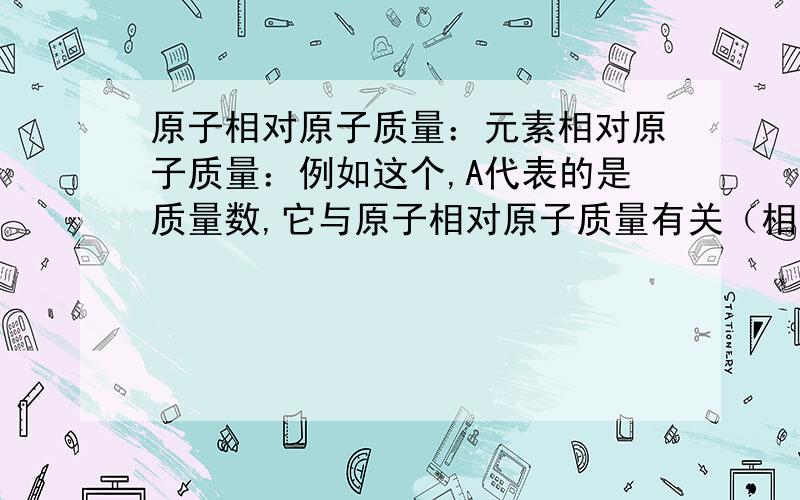 原子相对原子质量：元素相对原子质量：例如这个,A代表的是质量数,它与原子相对原子质量有关（相等）还是与元素相对原子质量有关（相等）?