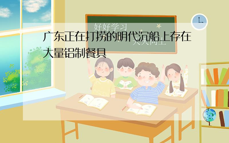 广东正在打捞的明代沉船上存在大量铝制餐具