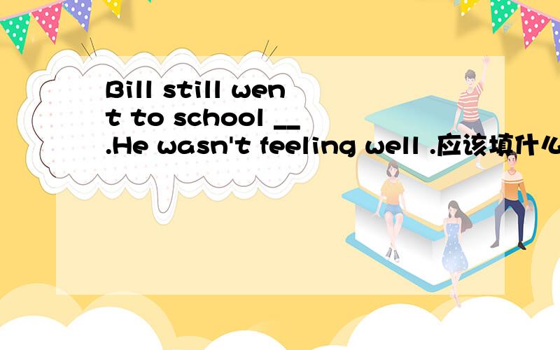 Bill still went to school __.He wasn't feeling well .应该填什么