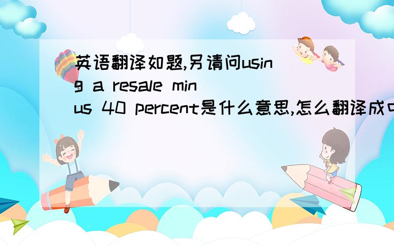 英语翻译如题,另请问using a resale minus 40 percent是什么意思,怎么翻译成中文使用翻译机的不要来了,